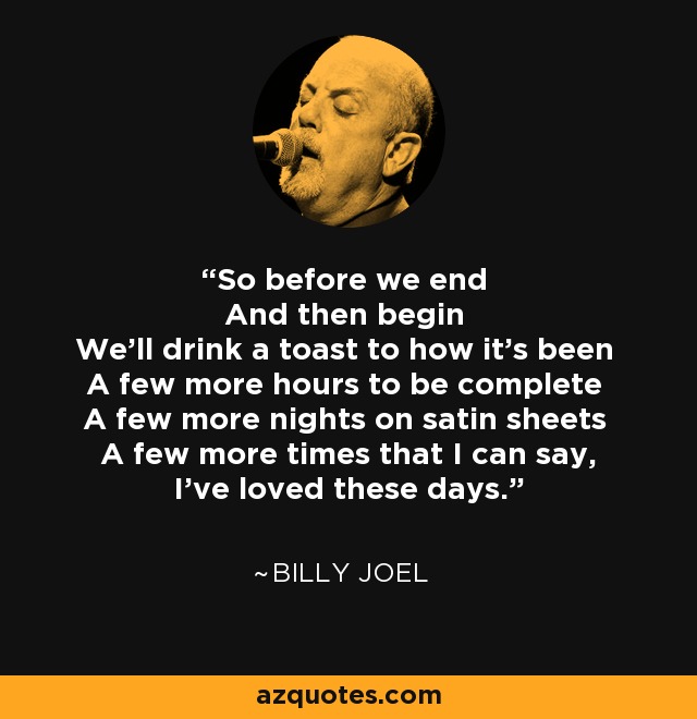 So before we end And then begin We'll drink a toast to how it's been A few more hours to be complete A few more nights on satin sheets A few more times that I can say, I've loved these days. - Billy Joel