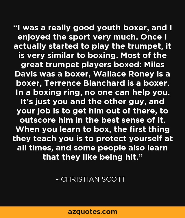 I was a really good youth boxer, and I enjoyed the sport very much. Once I actually started to play the trumpet, it is very similar to boxing. Most of the great trumpet players boxed: Miles Davis was a boxer, Wallace Roney is a boxer, Terrence Blanchard is a boxer. In a boxing ring, no one can help you. It's just you and the other guy, and your job is to get him out of there, to outscore him in the best sense of it. When you learn to box, the first thing they teach you is to protect yourself at all times, and some people also learn that they like being hit. - Christian Scott