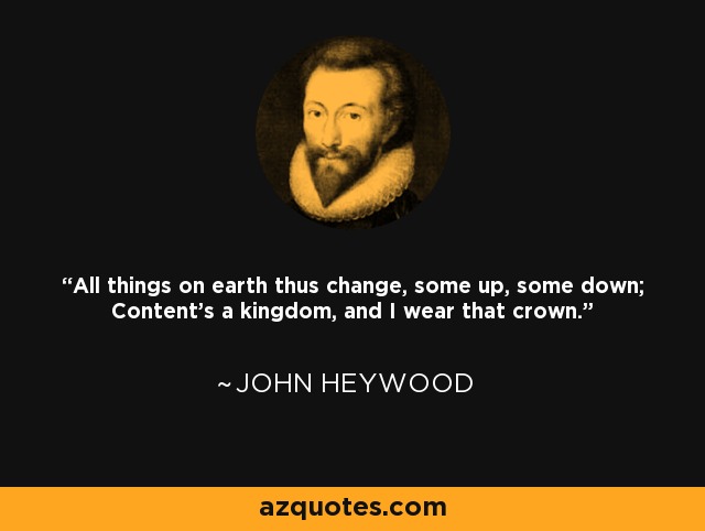 All things on earth thus change, some up, some down; Content's a kingdom, and I wear that crown. - John Heywood