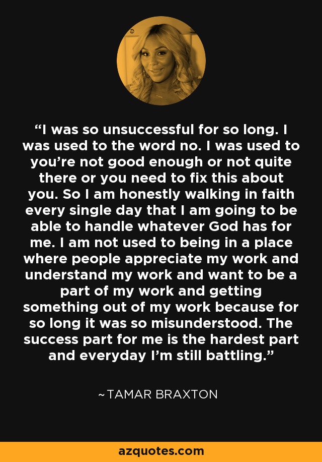 I was so unsuccessful for so long. I was used to the word no. I was used to you're not good enough or not quite there or you need to fix this about you. So I am honestly walking in faith every single day that I am going to be able to handle whatever God has for me. I am not used to being in a place where people appreciate my work and understand my work and want to be a part of my work and getting something out of my work because for so long it was so misunderstood. The success part for me is the hardest part and everyday I'm still battling. - Tamar Braxton