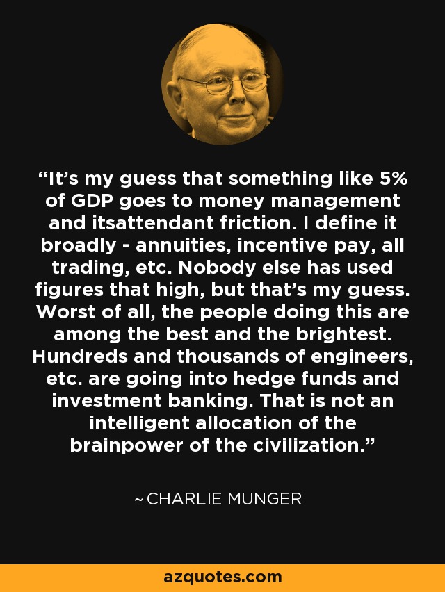 It's my guess that something like 5% of GDP goes to money management and itsattendant friction. I define it broadly - annuities, incentive pay, all trading, etc. Nobody else has used figures that high, but that's my guess. Worst of all, the people doing this are among the best and the brightest. Hundreds and thousands of engineers, etc. are going into hedge funds and investment banking. That is not an intelligent allocation of the brainpower of the civilization. - Charlie Munger