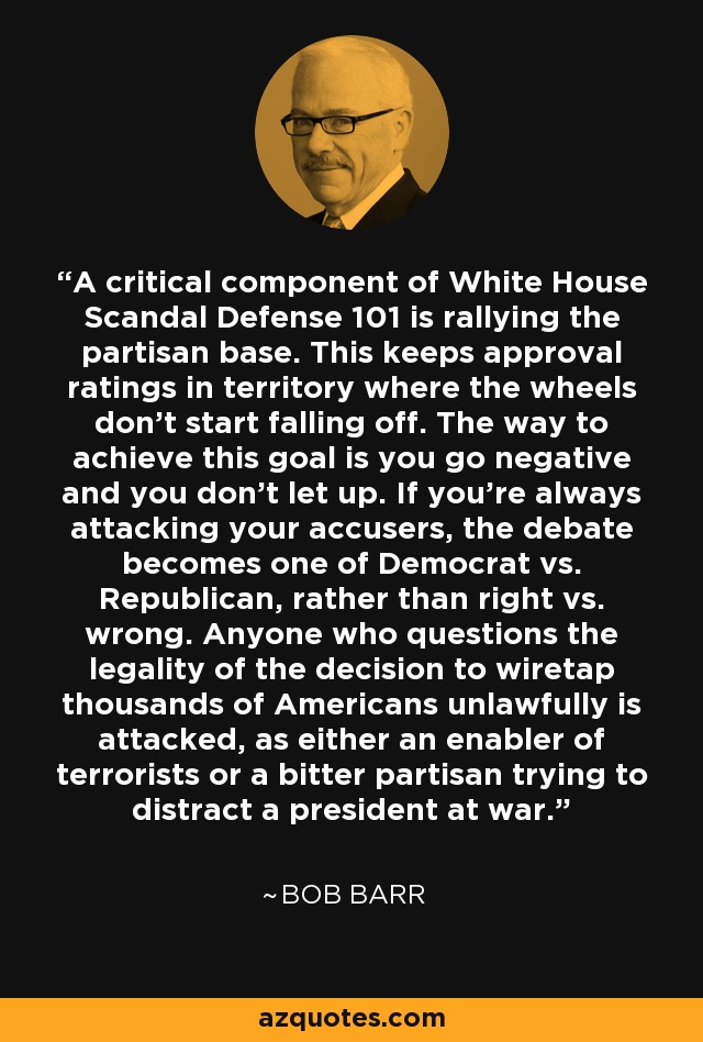 A critical component of White House Scandal Defense 101 is rallying the partisan base. This keeps approval ratings in territory where the wheels don't start falling off. The way to achieve this goal is you go negative and you don't let up. If you're always attacking your accusers, the debate becomes one of Democrat vs. Republican, rather than right vs. wrong. Anyone who questions the legality of the decision to wiretap thousands of Americans unlawfully is attacked, as either an enabler of terrorists or a bitter partisan trying to distract a president at war. - Bob Barr