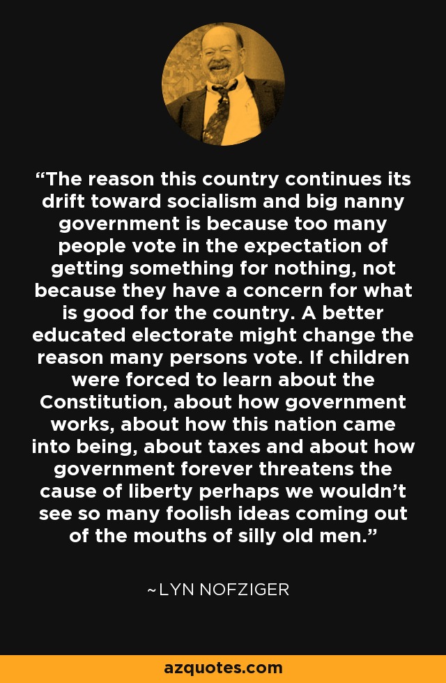 The reason this country continues its drift toward socialism and big nanny government is because too many people vote in the expectation of getting something for nothing, not because they have a concern for what is good for the country. A better educated electorate might change the reason many persons vote. If children were forced to learn about the Constitution, about how government works, about how this nation came into being, about taxes and about how government forever threatens the cause of liberty perhaps we wouldn't see so many foolish ideas coming out of the mouths of silly old men. - Lyn Nofziger