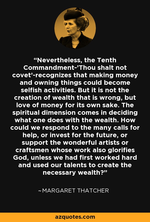 Nevertheless, the Tenth Commandment-'Thou shalt not covet'-recognizes that making money and owning things could become selfish activities. But it is not the creation of wealth that is wrong, but love of money for its own sake. The spiritual dimension comes in deciding what one does with the wealth. How could we respond to the many calls for help, or invest for the future, or support the wonderful artists or craftsmen whose work also glorifies God, unless we had first worked hard and used our talents to create the necessary wealth? - Margaret Thatcher