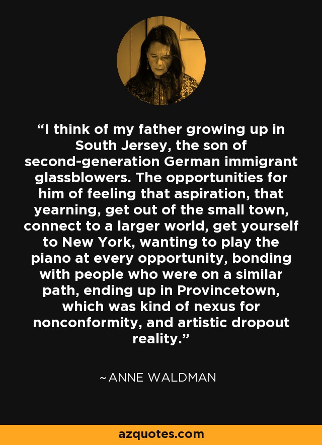 I think of my father growing up in South Jersey, the son of second-generation German immigrant glassblowers. The opportunities for him of feeling that aspiration, that yearning, get out of the small town, connect to a larger world, get yourself to New York, wanting to play the piano at every opportunity, bonding with people who were on a similar path, ending up in Provincetown, which was kind of nexus for nonconformity, and artistic dropout reality. - Anne Waldman