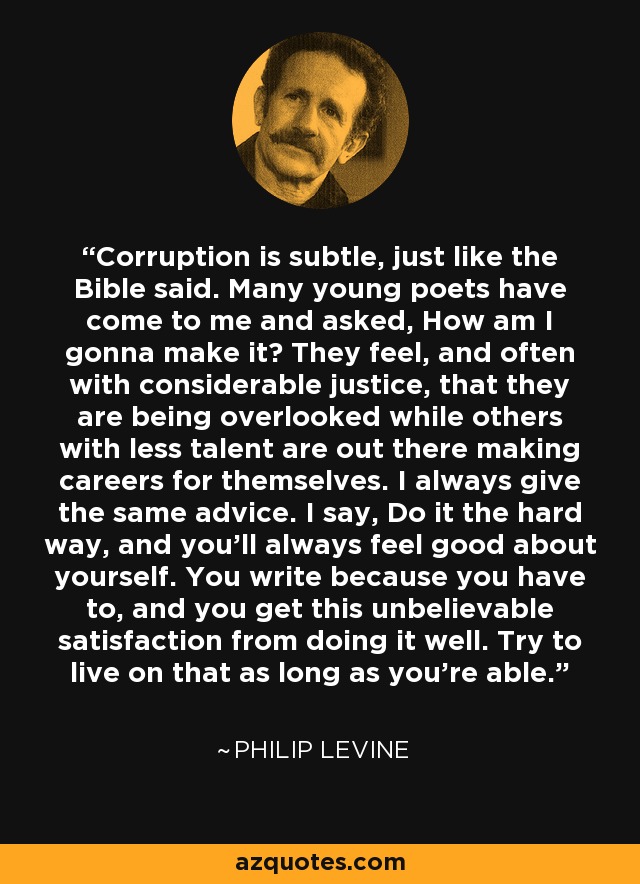 Corruption is subtle, just like the Bible said. Many young poets have come to me and asked, How am I gonna make it? They feel, and often with considerable justice, that they are being overlooked while others with less talent are out there making careers for themselves. I always give the same advice. I say, Do it the hard way, and you’ll always feel good about yourself. You write because you have to, and you get this unbelievable satisfaction from doing it well. Try to live on that as long as you’re able. - Philip Levine