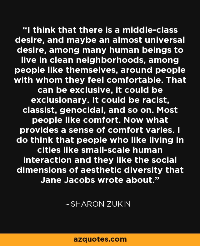 I think that there is a middle-class desire, and maybe an almost universal desire, among many human beings to live in clean neighborhoods, among people like themselves, around people with whom they feel comfortable. That can be exclusive, it could be exclusionary. It could be racist, classist, genocidal, and so on. Most people like comfort. Now what provides a sense of comfort varies. I do think that people who like living in cities like small-scale human interaction and they like the social dimensions of aesthetic diversity that Jane Jacobs wrote about. - Sharon Zukin