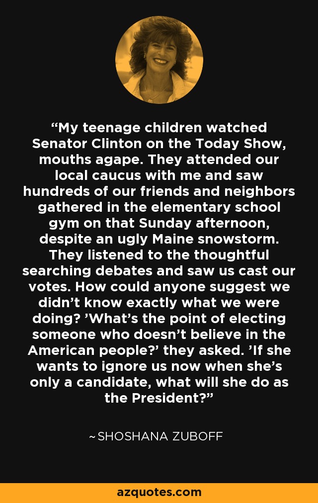 My teenage children watched Senator Clinton on the Today Show, mouths agape. They attended our local caucus with me and saw hundreds of our friends and neighbors gathered in the elementary school gym on that Sunday afternoon, despite an ugly Maine snowstorm. They listened to the thoughtful searching debates and saw us cast our votes. How could anyone suggest we didn't know exactly what we were doing? 'What's the point of electing someone who doesn't believe in the American people?' they asked. 'If she wants to ignore us now when she's only a candidate, what will she do as the President?' - Shoshana Zuboff