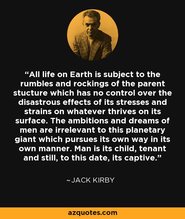 All life on Earth is subject to the rumbles and rockings of the parent stucture which has no control over the disastrous effects of its stresses and strains on whatever thrives on its surface. The ambitions and dreams of men are irrelevant to this planetary giant which pursues its own way in its own manner. Man is its child, tenant and still, to this date, its captive. - Jack Kirby