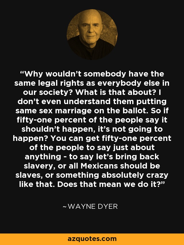 Why wouldn't somebody have the same legal rights as everybody else in our society? What is that about? I don't even understand them putting same sex marriage on the ballot. So if fifty-one percent of the people say it shouldn't happen, it's not going to happen? You can get fifty-one percent of the people to say just about anything - to say let's bring back slavery, or all Mexicans should be slaves, or something absolutely crazy like that. Does that mean we do it? - Wayne Dyer