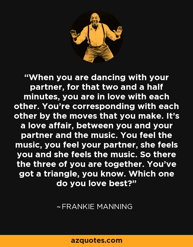 When you are dancing with your partner, for that two and a half minutes, you are in love with each other. You're corresponding with each other by the moves that you make. It's a love affair, between you and your partner and the music. You feel the music, you feel your partner, she feels you and she feels the music. So there the three of you are together. You've got a triangle, you know. Which one do you love best? - Frankie Manning