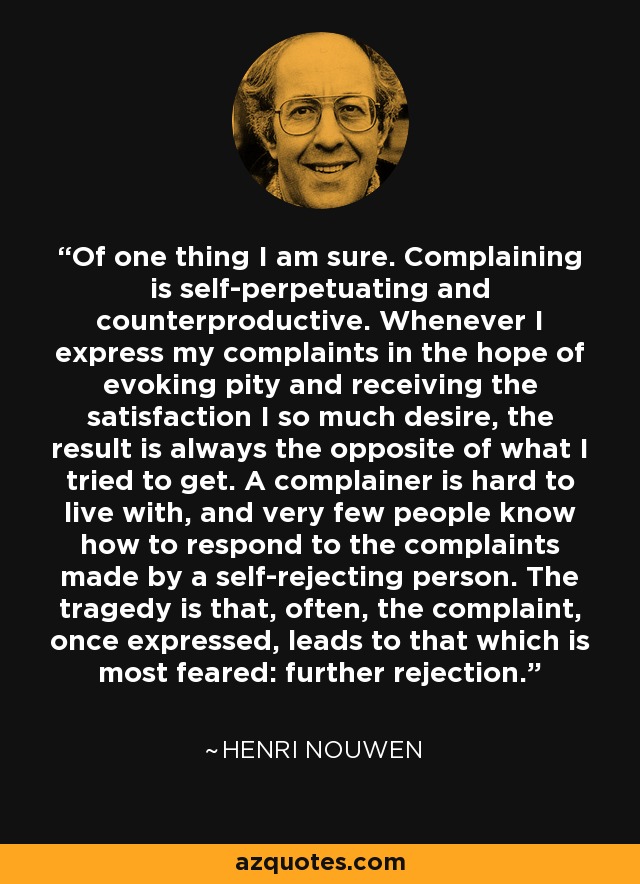 Of one thing I am sure. Complaining is self-perpetuating and counterproductive. Whenever I express my complaints in the hope of evoking pity and receiving the satisfaction I so much desire, the result is always the opposite of what I tried to get. A complainer is hard to live with, and very few people know how to respond to the complaints made by a self-rejecting person. The tragedy is that, often, the complaint, once expressed, leads to that which is most feared: further rejection. - Henri Nouwen