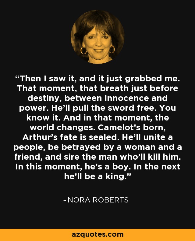 Then I saw it, and it just grabbed me. That moment, that breath just before destiny, between innocence and power. He'll pull the sword free. You know it. And in that moment, the world changes. Camelot's born, Arthur's fate is sealed. He'll unite a people, be betrayed by a woman and a friend, and sire the man who'll kill him. In this moment, he's a boy. In the next he'll be a king. - Nora Roberts