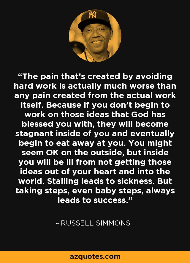 The pain that's created by avoiding hard work is actually much worse than any pain created from the actual work itself. Because if you don't begin to work on those ideas that God has blessed you with, they will become stagnant inside of you and eventually begin to eat away at you. You might seem OK on the outside, but inside you will be ill from not getting those ideas out of your heart and into the world. Stalling leads to sickness. But taking steps, even baby steps, always leads to success. - Russell Simmons
