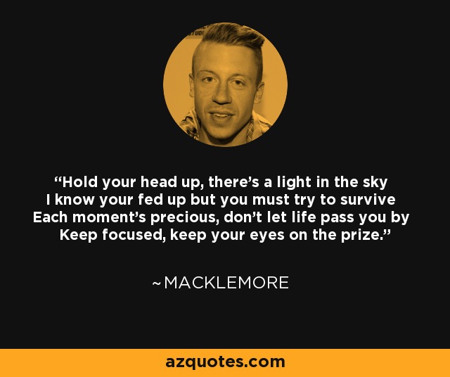 Hold your head up, there's a light in the sky I know your fed up but you must try to survive Each moment's precious, don't let life pass you by Keep focused, keep your eyes on the prize. - Macklemore