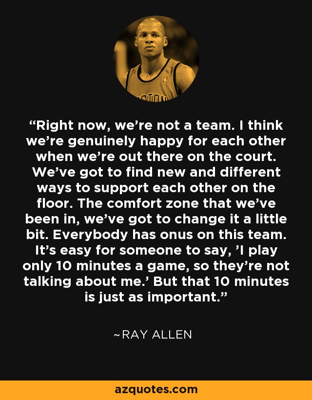 Right now, we're not a team. I think we're genuinely happy for each other when we're out there on the court. We've got to find new and different ways to support each other on the floor. The comfort zone that we've been in, we've got to change it a little bit. Everybody has onus on this team. It's easy for someone to say, 'I play only 10 minutes a game, so they're not talking about me.' But that 10 minutes is just as important. - Ray Allen