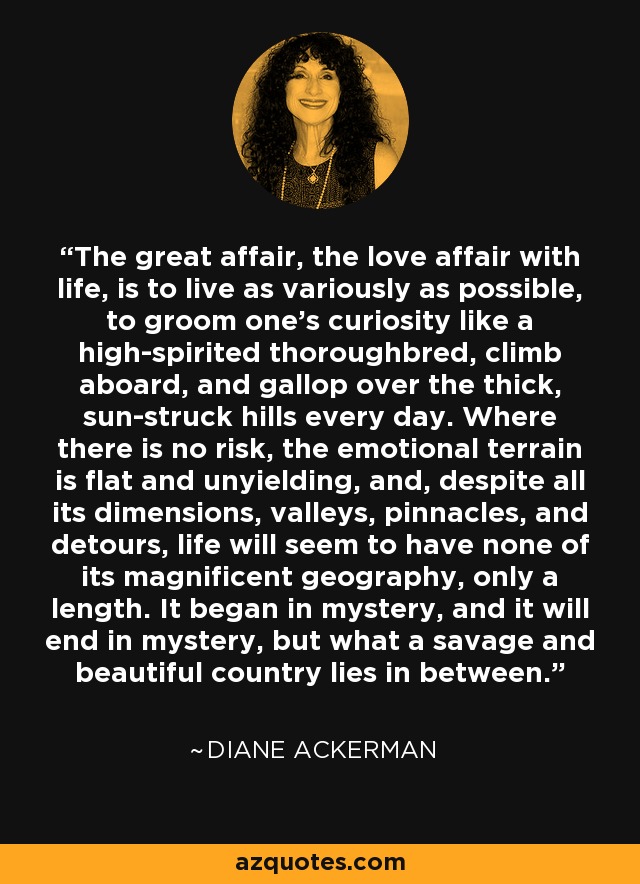 The great affair, the love affair with life, is to live as variously as possible, to groom one's curiosity like a high-spirited thoroughbred, climb aboard, and gallop over the thick, sun-struck hills every day. Where there is no risk, the emotional terrain is flat and unyielding, and, despite all its dimensions, valleys, pinnacles, and detours, life will seem to have none of its magnificent geography, only a length. It began in mystery, and it will end in mystery, but what a savage and beautiful country lies in between. - Diane Ackerman