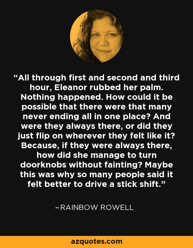 All through first and second and third hour, Eleanor rubbed her palm. Nothing happened. How could it be possible that there were that many never ending all in one place? And were they always there, or did they just flip on wherever they felt like it? Because, if they were always there, how did she manage to turn doorknobs without fainting? Maybe this was why so many people said it felt better to drive a stick shift. - Rainbow Rowell