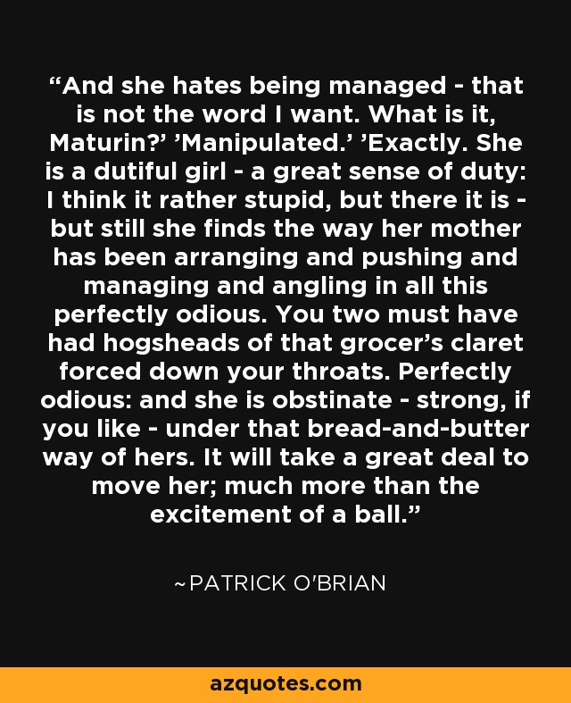 And she hates being managed - that is not the word I want. What is it, Maturin?' 'Manipulated.' 'Exactly. She is a dutiful girl - a great sense of duty: I think it rather stupid, but there it is - but still she finds the way her mother has been arranging and pushing and managing and angling in all this perfectly odious. You two must have had hogsheads of that grocer's claret forced down your throats. Perfectly odious: and she is obstinate - strong, if you like - under that bread-and-butter way of hers. It will take a great deal to move her; much more than the excitement of a ball. - Patrick O'Brian
