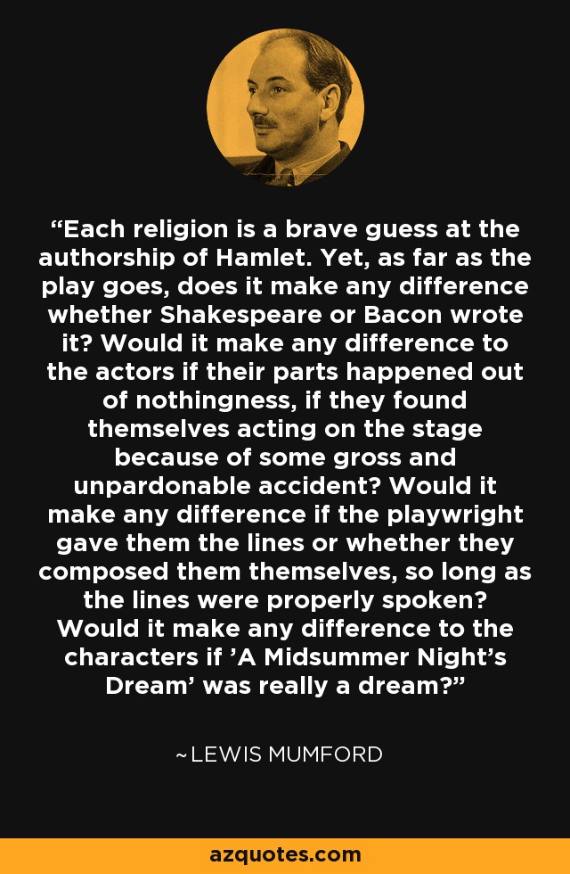 Each religion is a brave guess at the authorship of Hamlet. Yet, as far as the play goes, does it make any difference whether Shakespeare or Bacon wrote it? Would it make any difference to the actors if their parts happened out of nothingness, if they found themselves acting on the stage because of some gross and unpardonable accident? Would it make any difference if the playwright gave them the lines or whether they composed them themselves, so long as the lines were properly spoken? Would it make any difference to the characters if 'A Midsummer Night's Dream' was really a dream? - Lewis Mumford