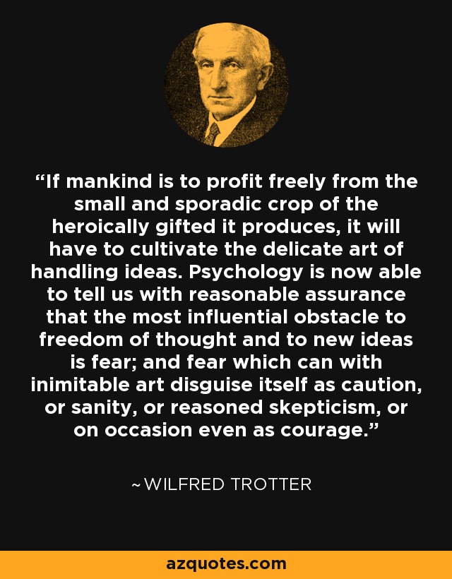 If mankind is to profit freely from the small and sporadic crop of the heroically gifted it produces, it will have to cultivate the delicate art of handling ideas. Psychology is now able to tell us with reasonable assurance that the most influential obstacle to freedom of thought and to new ideas is fear; and fear which can with inimitable art disguise itself as caution, or sanity, or reasoned skepticism, or on occasion even as courage. - Wilfred Trotter