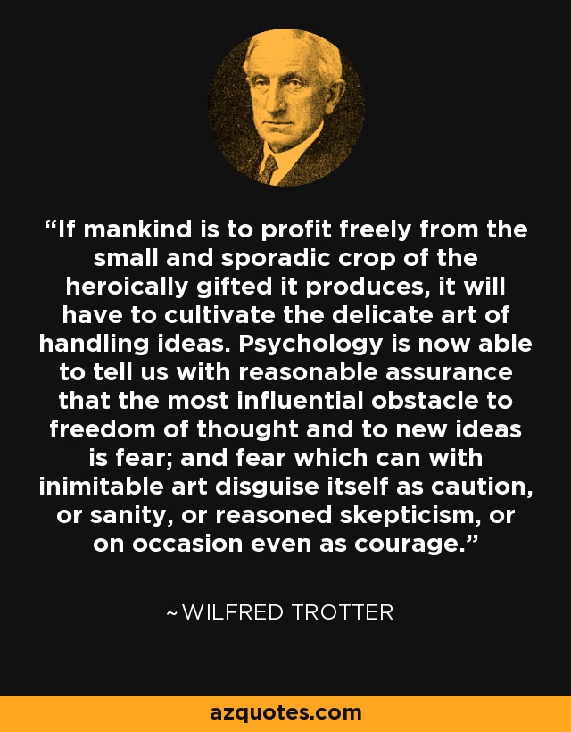 If mankind is to profit freely from the small and sporadic crop of the heroically gifted it produces, it will have to cultivate the delicate art of handling ideas. Psychology is now able to tell us with reasonable assurance that the most influential obstacle to freedom of thought and to new ideas is fear; and fear which can with inimitable art disguise itself as caution, or sanity, or reasoned skepticism, or on occasion even as courage. - Wilfred Trotter