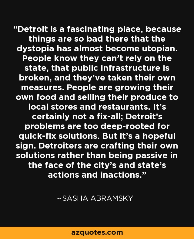 Detroit is a fascinating place, because things are so bad there that the dystopia has almost become utopian. People know they can't rely on the state, that public infrastructure is broken, and they've taken their own measures. People are growing their own food and selling their produce to local stores and restaurants. It's certainly not a fix-all; Detroit's problems are too deep-rooted for quick-fix solutions. But it's a hopeful sign. Detroiters are crafting their own solutions rather than being passive in the face of the city's and state's actions and inactions. - Sasha Abramsky