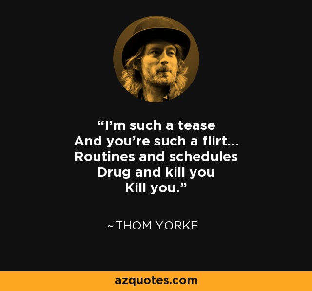 I'm such a tease And you're such a flirt... Routines and schedules Drug and kill you Kill you. - Thom Yorke