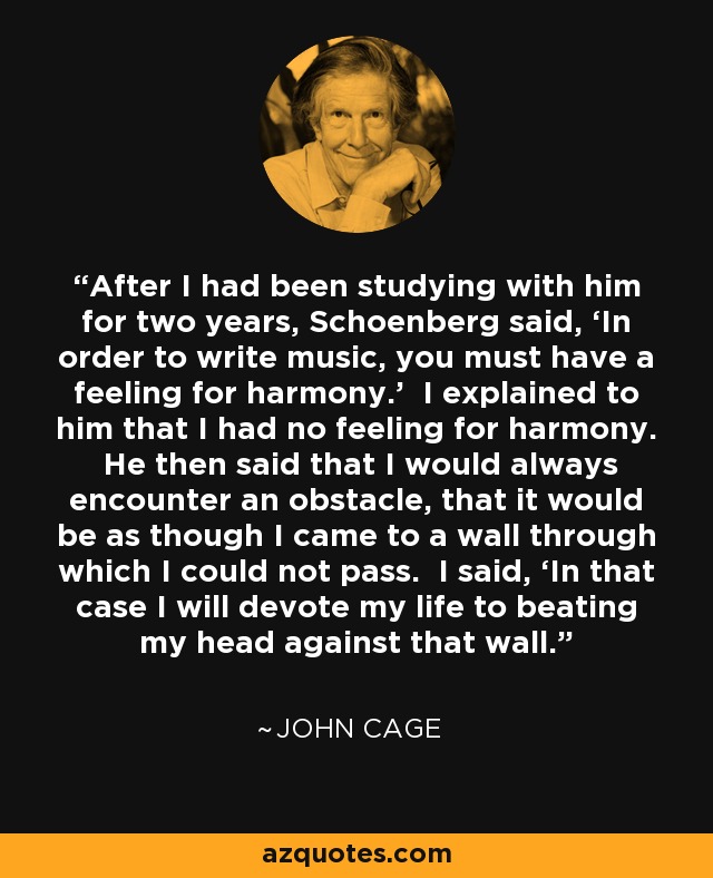 After I had been studying with him for two years, Schoenberg said, ‘In order to write music, you must have a feeling for harmony.’ I explained to him that I had no feeling for harmony. He then said that I would always encounter an obstacle, that it would be as though I came to a wall through which I could not pass. I said, ‘In that case I will devote my life to beating my head against that wall.’ - John Cage