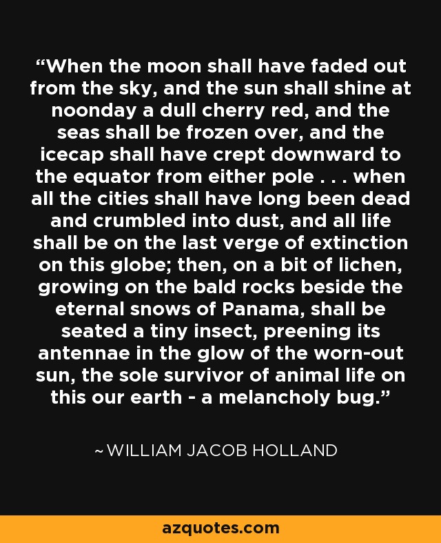 When the moon shall have faded out from the sky, and the sun shall shine at noonday a dull cherry red, and the seas shall be frozen over, and the icecap shall have crept downward to the equator from either pole . . . when all the cities shall have long been dead and crumbled into dust, and all life shall be on the last verge of extinction on this globe; then, on a bit of lichen, growing on the bald rocks beside the eternal snows of Panama, shall be seated a tiny insect, preening its antennae in the glow of the worn-out sun, the sole survivor of animal life on this our earth - a melancholy bug. - William Jacob Holland