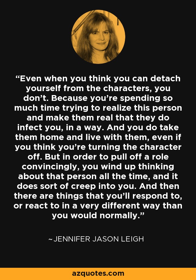 Even when you think you can detach yourself from the characters, you don't. Because you're spending so much time trying to realize this person and make them real that they do infect you, in a way. And you do take them home and live with them, even if you think you're turning the character off. But in order to pull off a role convincingly, you wind up thinking about that person all the time, and it does sort of creep into you. And then there are things that you'll respond to, or react to in a very different way than you would normally. - Jennifer Jason Leigh