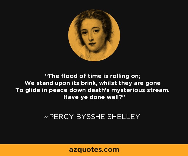 The flood of time is rolling on; We stand upon its brink, whilst they are gone To glide in peace down death's mysterious stream. Have ye done well? - Percy Bysshe Shelley