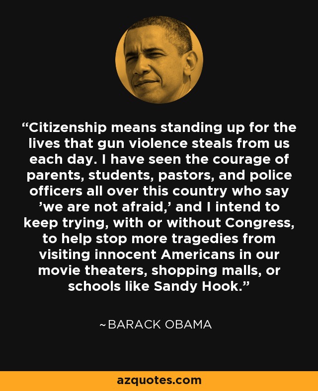 Citizenship means standing up for the lives that gun violence steals from us each day. I have seen the courage of parents, students, pastors, and police officers all over this country who say 'we are not afraid,' and I intend to keep trying, with or without Congress, to help stop more tragedies from visiting innocent Americans in our movie theaters, shopping malls, or schools like Sandy Hook. - Barack Obama