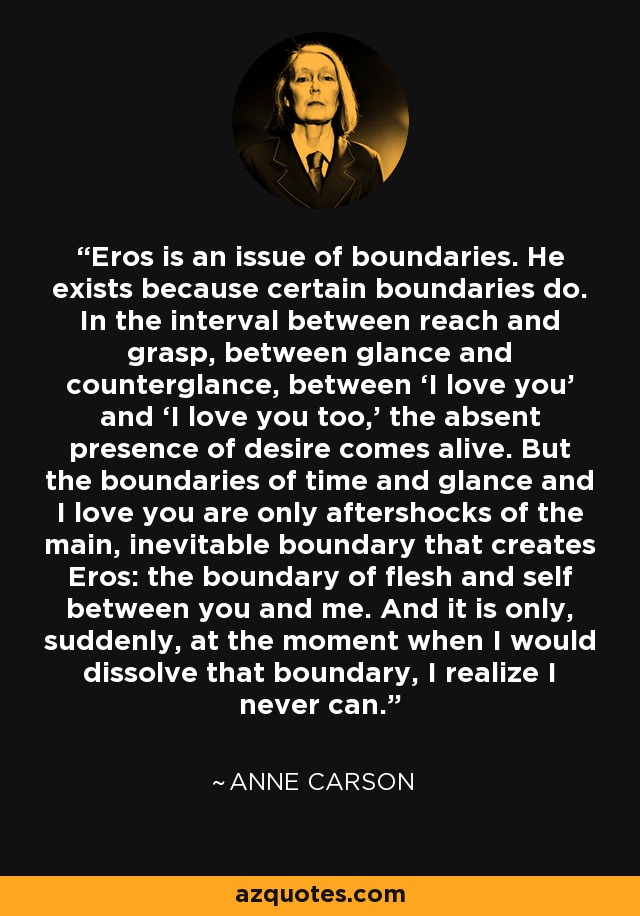 Eros is an issue of boundaries. He exists because certain boundaries do. In the interval between reach and grasp, between glance and counterglance, between ‘I love you’ and ‘I love you too,’ the absent presence of desire comes alive. But the boundaries of time and glance and I love you are only aftershocks of the main, inevitable boundary that creates Eros: the boundary of flesh and self between you and me. And it is only, suddenly, at the moment when I would dissolve that boundary, I realize I never can. - Anne Carson