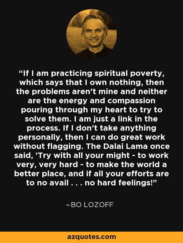 If I am practicing spiritual poverty, which says that I own nothing, then the problems aren't mine and neither are the energy and compassion pouring through my heart to try to solve them. I am just a link in the process. If I don't take anything personally, then I can do great work without flagging. The Dalai Lama once said, 'Try with all your might - to work very, very hard - to make the world a better place, and if all your efforts are to no avail . . . no hard feelings!' - Bo Lozoff