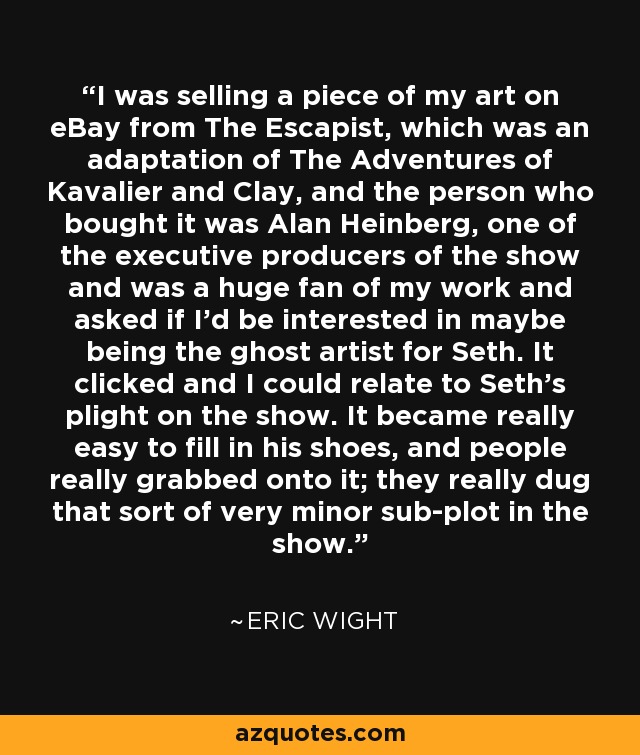 I was selling a piece of my art on eBay from The Escapist, which was an adaptation of The Adventures of Kavalier and Clay, and the person who bought it was Alan Heinberg, one of the executive producers of the show and was a huge fan of my work and asked if I'd be interested in maybe being the ghost artist for Seth. It clicked and I could relate to Seth's plight on the show. It became really easy to fill in his shoes, and people really grabbed onto it; they really dug that sort of very minor sub-plot in the show. - Eric Wight