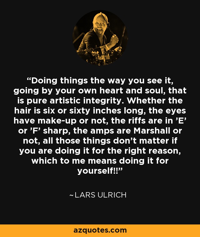 Doing things the way you see it, going by your own heart and soul, that is pure artistic integrity. Whether the hair is six or sixty inches long, the eyes have make-up or not, the riffs are in 'E' or 'F' sharp, the amps are Marshall or not, all those things don't matter if you are doing it for the right reason, which to me means doing it for yourself!! - Lars Ulrich