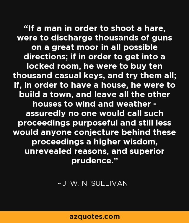 If a man in order to shoot a hare, were to discharge thousands of guns on a great moor in all possible directions; if in order to get into a locked room, he were to buy ten thousand casual keys, and try them all; if, in order to have a house, he were to build a town, and leave all the other houses to wind and weather - assuredly no one would call such proceedings purposeful and still less would anyone conjecture behind these proceedings a higher wisdom, unrevealed reasons, and superior prudence. - J. W. N. Sullivan