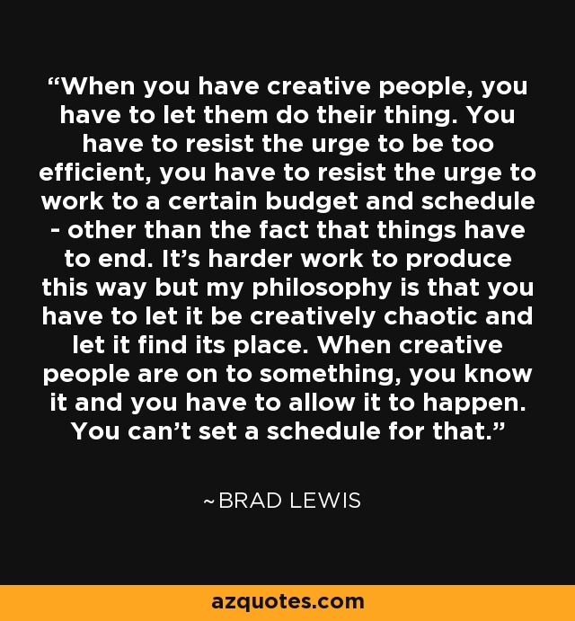 When you have creative people, you have to let them do their thing. You have to resist the urge to be too efficient, you have to resist the urge to work to a certain budget and schedule - other than the fact that things have to end. It's harder work to produce this way but my philosophy is that you have to let it be creatively chaotic and let it find its place. When creative people are on to something, you know it and you have to allow it to happen. You can't set a schedule for that. - Brad Lewis