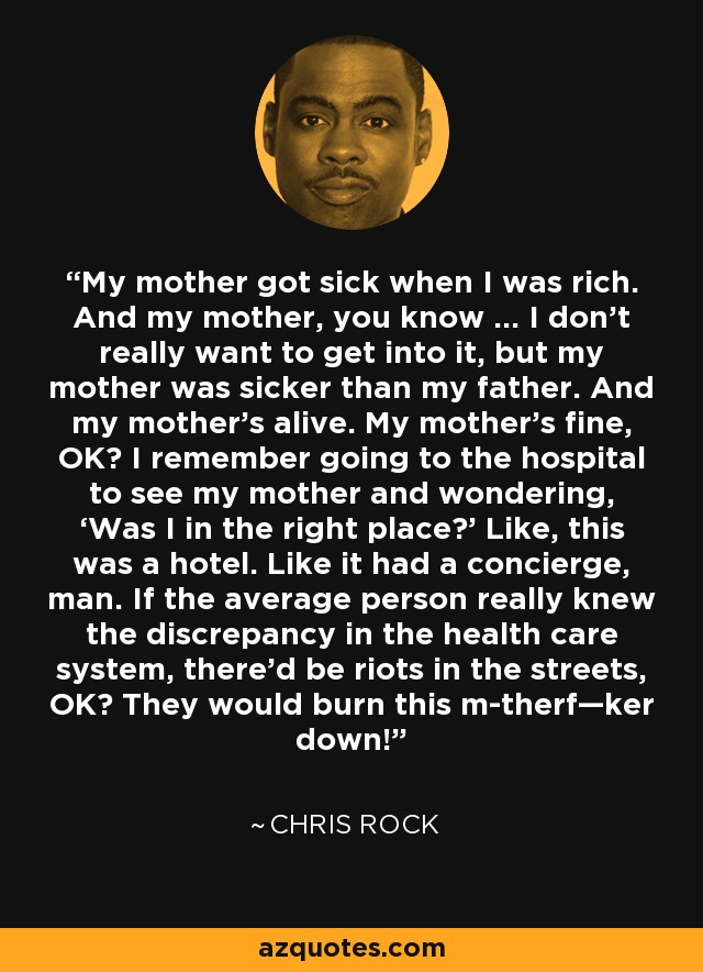 My mother got sick when I was rich. And my mother, you know … I don’t really want to get into it, but my mother was sicker than my father. And my mother’s alive. My mother’s fine, OK? I remember going to the hospital to see my mother and wondering, ‘Was I in the right place?’ Like, this was a hotel. Like it had a concierge, man. If the average person really knew the discrepancy in the health care system, there’d be riots in the streets, OK? They would burn this m-therf—ker down! - Chris Rock
