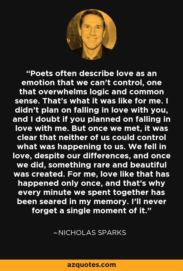 Poets often describe love as an emotion that we can't control, one that overwhelms logic and common sense. That's what it was like for me. I didn't plan on falling in love with you, and I doubt if you planned on falling in love with me. But once we met, it was clear that neither of us could control what was happening to us. We fell in love, despite our differences, and once we did, something rare and beautiful was created. For me, love like that has happened only once, and that's why every minute we spent together has been seared in my memory. I'll never forget a single moment of it. - Nicholas Sparks