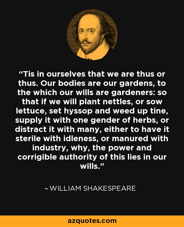 Tis in ourselves that we are thus or thus. Our bodies are our gardens, to the which our wills are gardeners: so that if we will plant nettles, or sow lettuce, set hyssop and weed up tine, supply it with one gender of herbs, or distract it with many, either to have it sterile with idleness, or manured with industry, why, the power and corrigible authority of this lies in our wills. - William Shakespeare