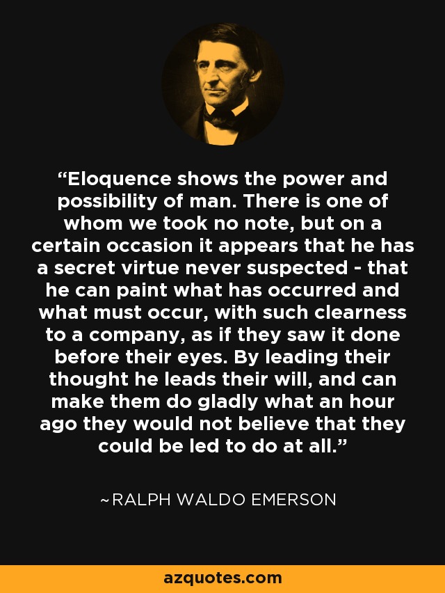 Eloquence shows the power and possibility of man. There is one of whom we took no note, but on a certain occasion it appears that he has a secret virtue never suspected - that he can paint what has occurred and what must occur, with such clearness to a company, as if they saw it done before their eyes. By leading their thought he leads their will, and can make them do gladly what an hour ago they would not believe that they could be led to do at all. - Ralph Waldo Emerson