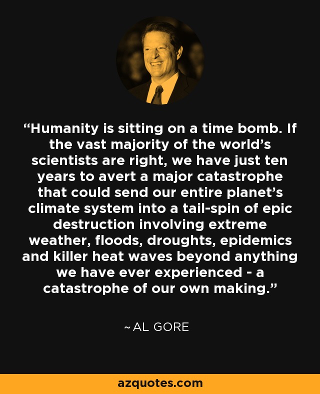Humanity is sitting on a time bomb. If the vast majority of the world's scientists are right, we have just ten years to avert a major catastrophe that could send our entire planet's climate system into a tail-spin of epic destruction involving extreme weather, floods, droughts, epidemics and killer heat waves beyond anything we have ever experienced - a catastrophe of our own making. - Al Gore