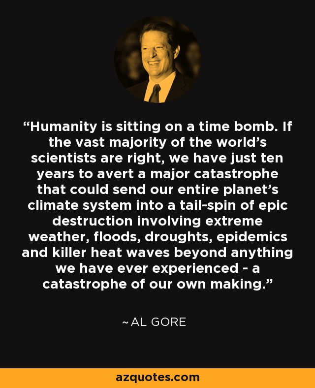 Humanity is sitting on a time bomb. If the vast majority of the world's scientists are right, we have just ten years to avert a major catastrophe that could send our entire planet's climate system into a tail-spin of epic destruction involving extreme weather, floods, droughts, epidemics and killer heat waves beyond anything we have ever experienced - a catastrophe of our own making. - Al Gore