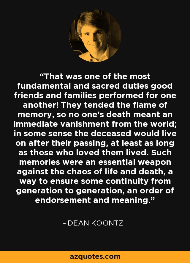 That was one of the most fundamental and sacred duties good friends and families performed for one another! They tended the flame of memory, so no one’s death meant an immediate vanishment from the world; in some sense the deceased would live on after their passing, at least as long as those who loved them lived. Such memories were an essential weapon against the chaos of life and death, a way to ensure some continuity from generation to generation, an order of endorsement and meaning. - Dean Koontz