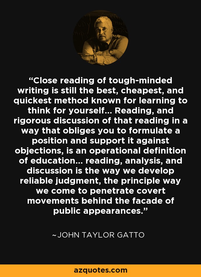 Close reading of tough-minded writing is still the best, cheapest, and quickest method known for learning to think for yourself... Reading, and rigorous discussion of that reading in a way that obliges you to formulate a position and support it against objections, is an operational definition of education... reading, analysis, and discussion is the way we develop reliable judgment, the principle way we come to penetrate covert movements behind the facade of public appearances. - John Taylor Gatto