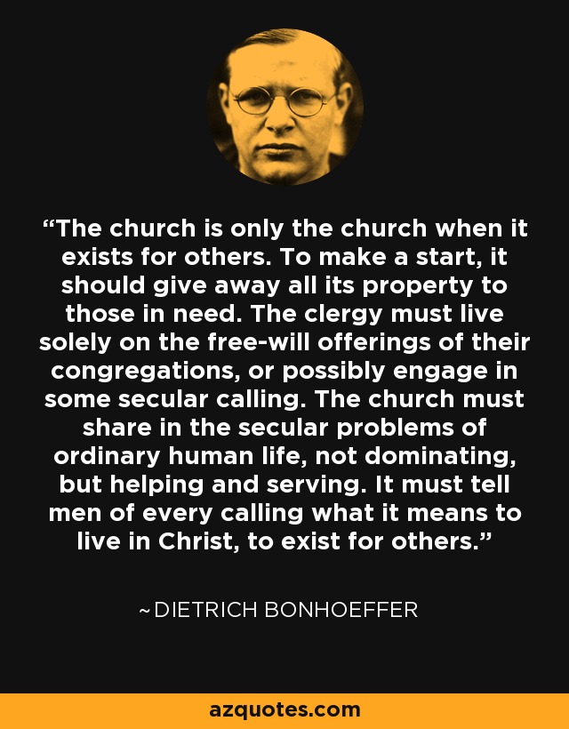 The church is only the church when it exists for others. To make a start, it should give away all its property to those in need. The clergy must live solely on the free-will offerings of their congregations, or possibly engage in some secular calling. The church must share in the secular problems of ordinary human life, not dominating, but helping and serving. It must tell men of every calling what it means to live in Christ, to exist for others. - Dietrich Bonhoeffer
