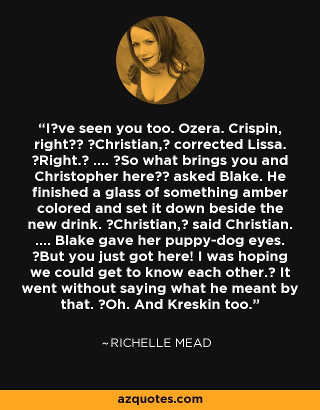 Iʹve seen you too. Ozera. Crispin, right?ʺ ʺChristian,ʺ corrected Lissa. ʺRight.ʺ .... ʺSo what brings you and Christopher here?ʺ asked Blake. He finished a glass of something amber colored and set it down beside the new drink. ʺChristian,ʺ said Christian. .... Blake gave her puppy-dog eyes. ʺBut you just got here! I was hoping we could get to know each other.ʺ It went without saying what he meant by that. ʺOh. And Kreskin too. - Richelle Mead