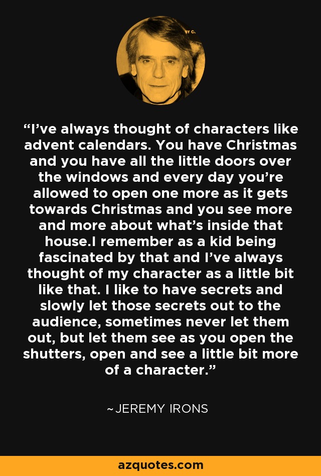 I've always thought of characters like advent calendars. You have Christmas and you have all the little doors over the windows and every day you're allowed to open one more as it gets towards Christmas and you see more and more about what's inside that house.I remember as a kid being fascinated by that and I've always thought of my character as a little bit like that. I like to have secrets and slowly let those secrets out to the audience, sometimes never let them out, but let them see as you open the shutters, open and see a little bit more of a character. - Jeremy Irons